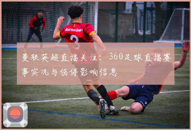 曼联英超直播关注：360足球直播赛事实况与伤停影响信息