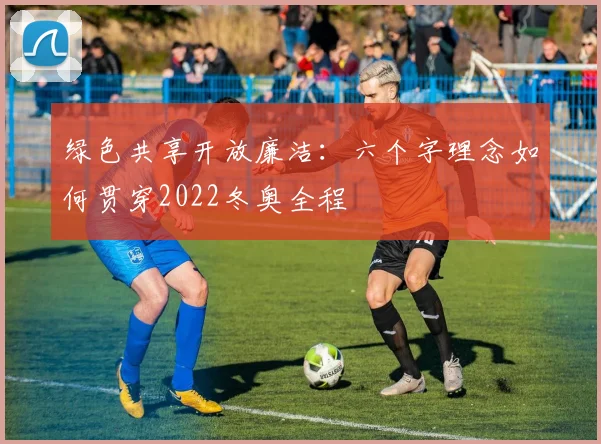 绿色共享开放廉洁：六个字理念如何贯穿2022冬奥全程